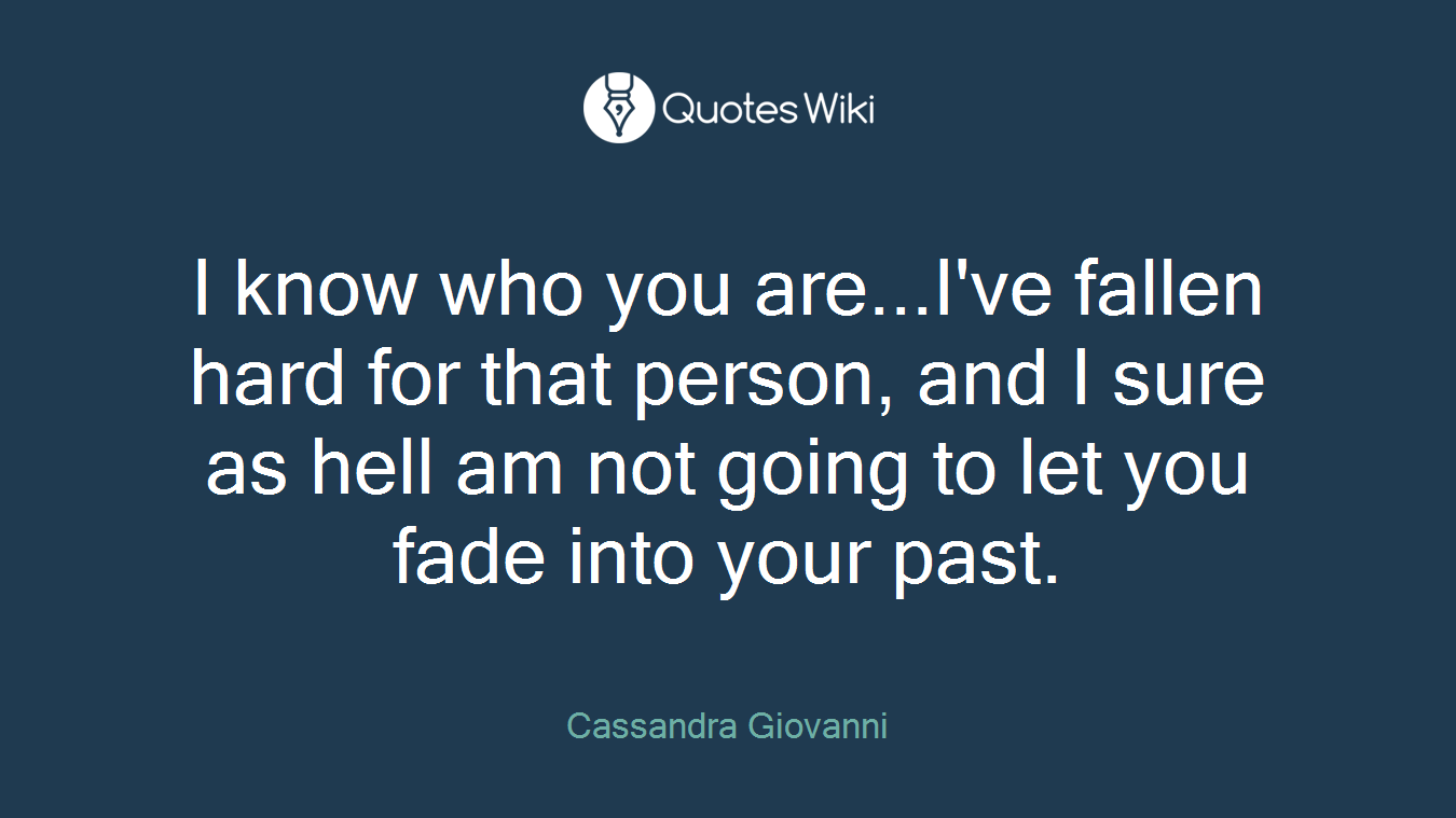 I know who you are...I've fallen hard for that person, and I sure as hell am not going to let you fade into your past.