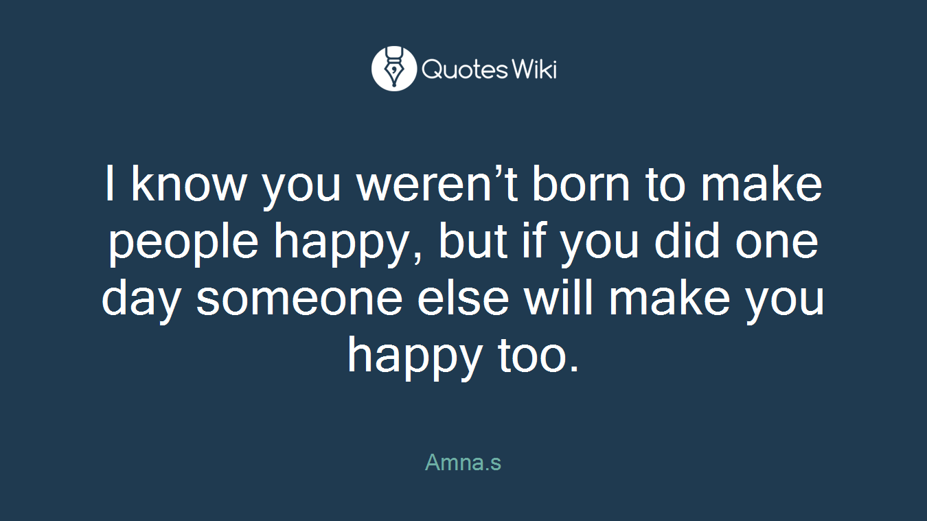 I know you weren’t born to make people happy, but if you did one day someone else will make you happy too.