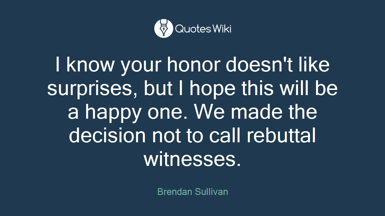I know your honor doesn't like surprises, but I hope this will be a happy one. We made the decision not to call rebuttal witnesses.