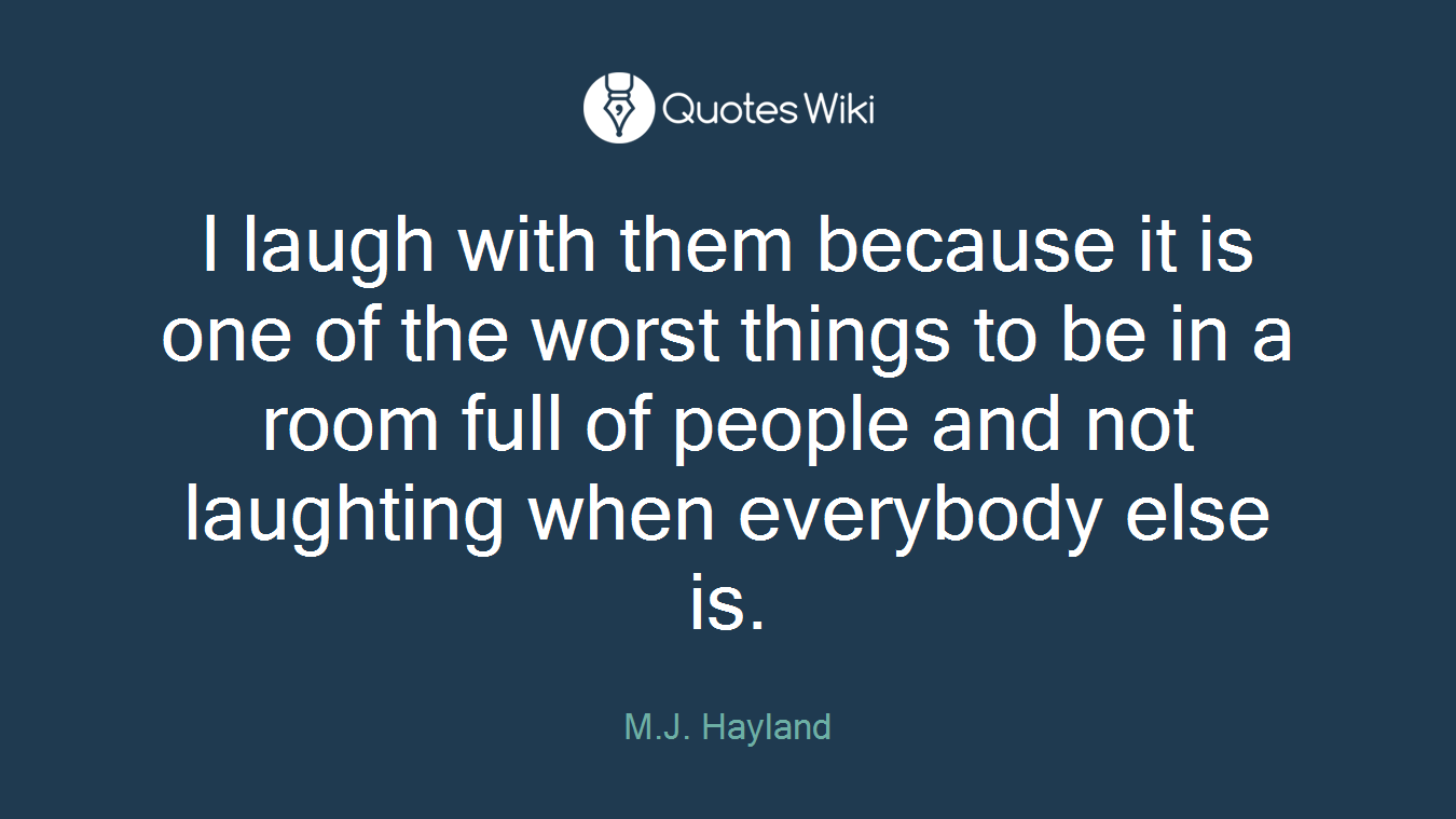 I laugh with them because it is one of the worst things to be in a room full of people and not laughting when everybody else is.