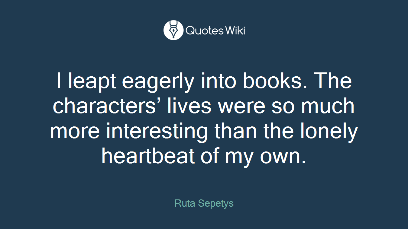 I leapt eagerly into books. The characters’ lives were so much more interesting than the lonely heartbeat of my own.