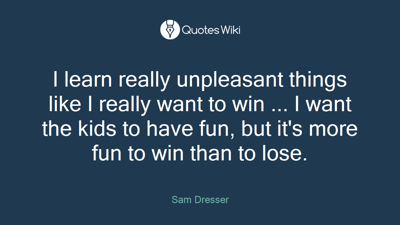 I learn really unpleasant things like I really want to win ... I want the kids to have fun, but it's more fun to win than to lose.