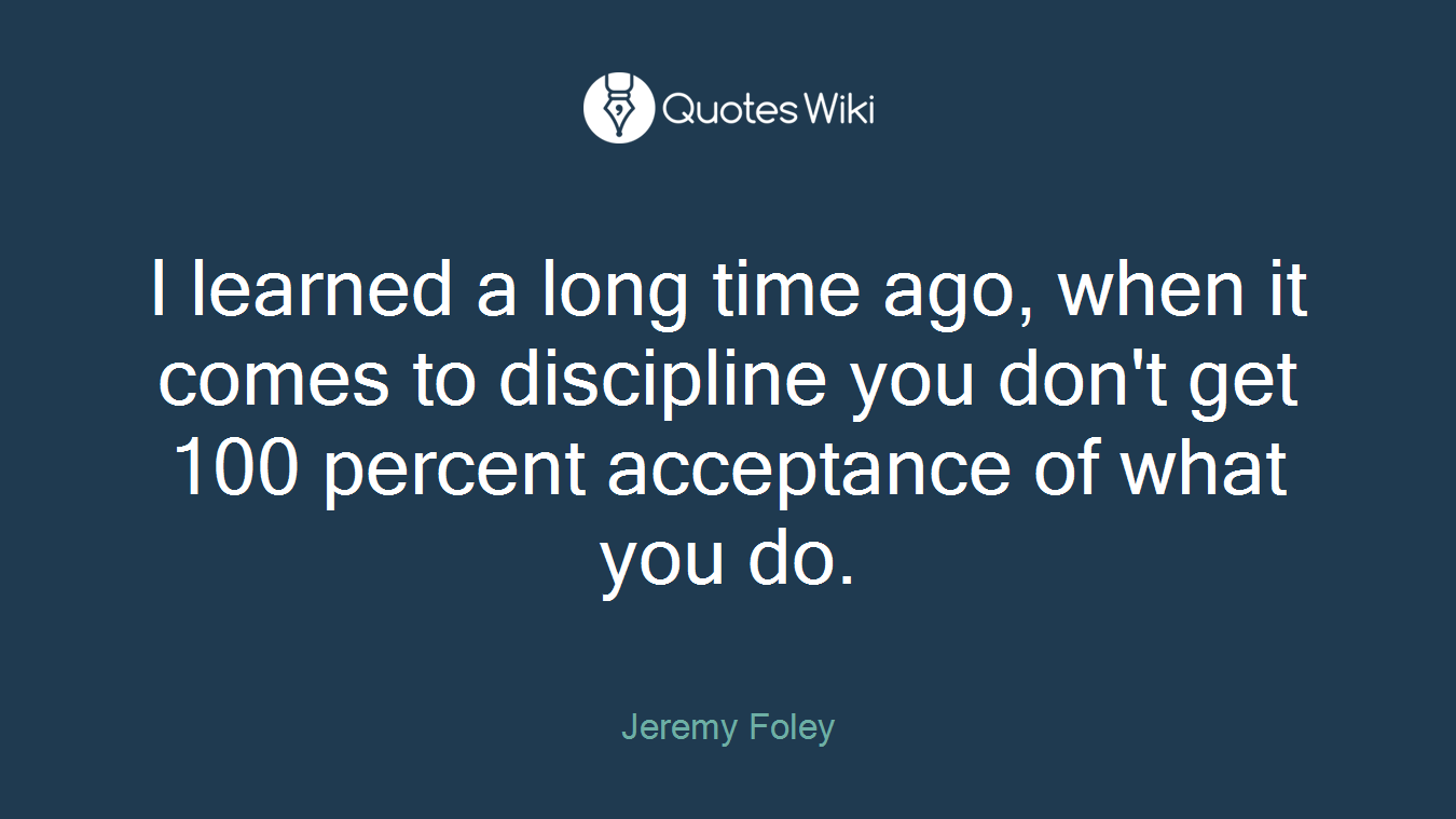 I learned a long time ago, when it comes to discipline you don't get 100 percent acceptance of what you do.