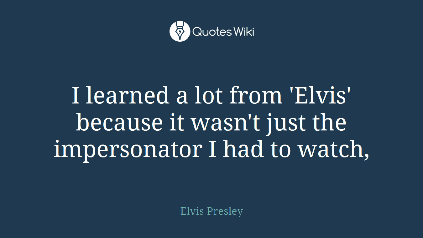 I learned a lot from 'Elvis' because it wasn't just the impersonator I had to watch,