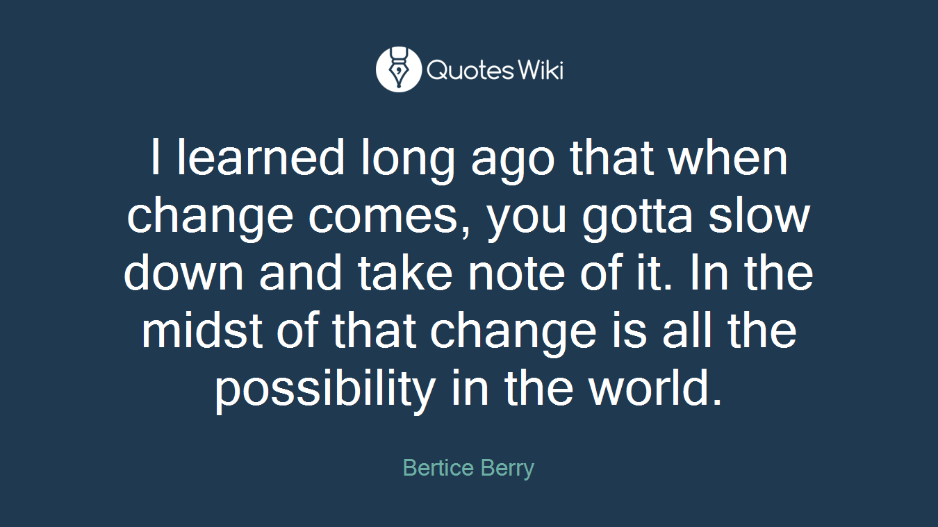 I learned long ago that when change comes, you gotta slow down and take note of it. In the midst of that change is all the possibility in the world.