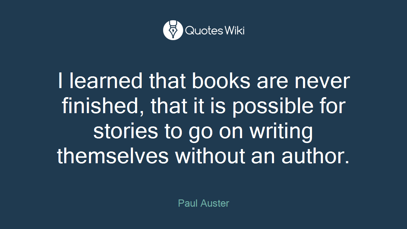 I learned that books are never finished, that it is possible for stories to go on writing themselves without an author.