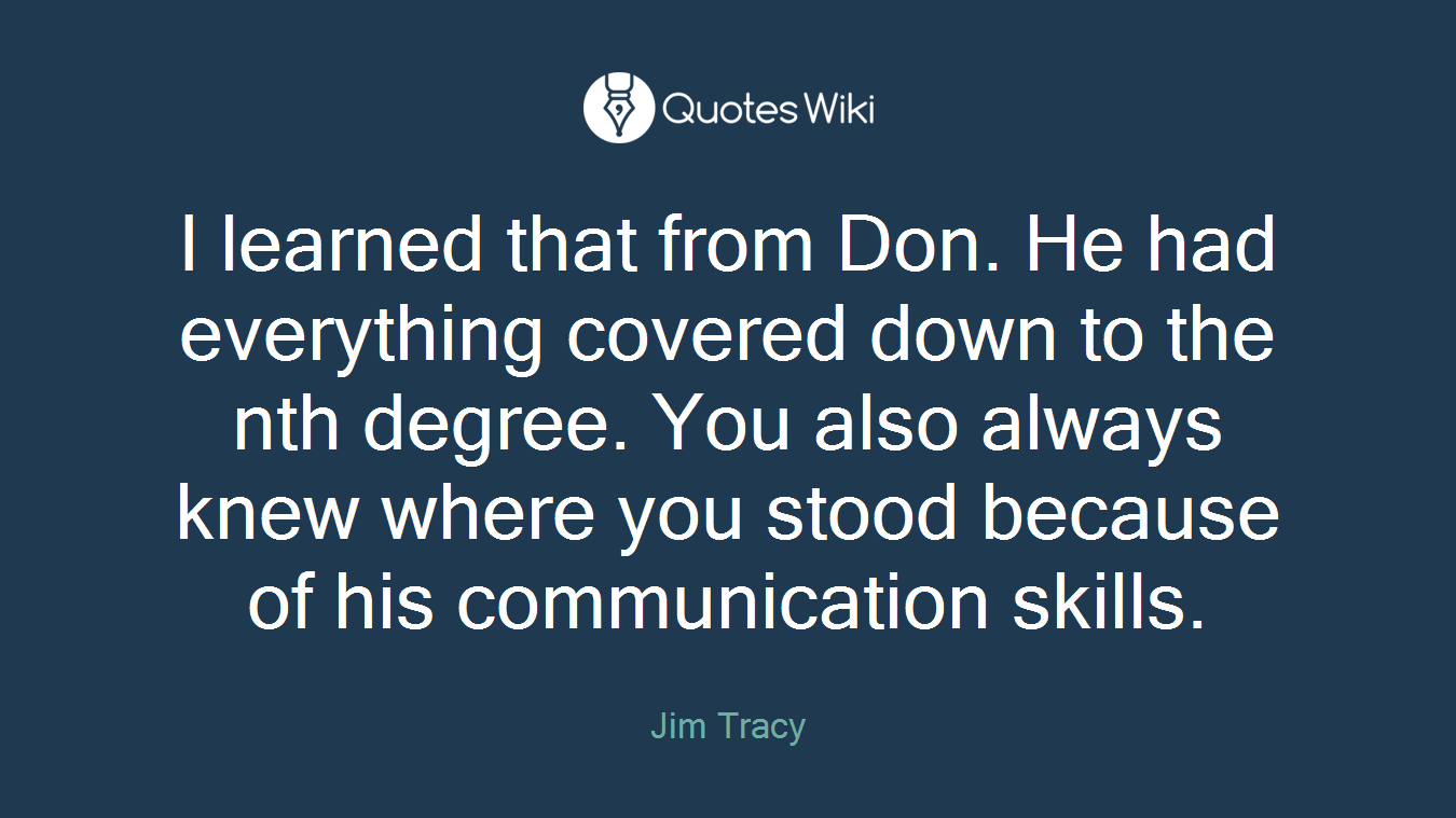 I learned that from Don. He had everything covered down to the nth degree. You also always knew where you stood because of his communication skills.
