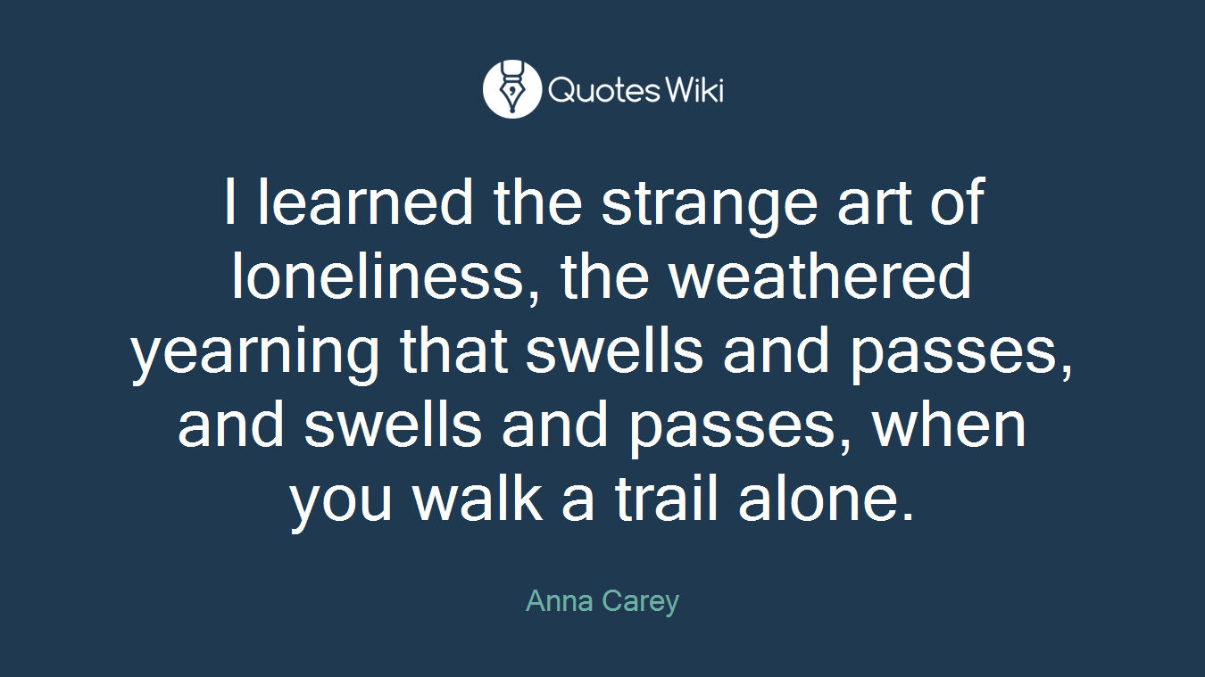 I learned the strange art of loneliness, the weathered yearning that swells and passes, and swells and passes, when you walk a trail alone.
