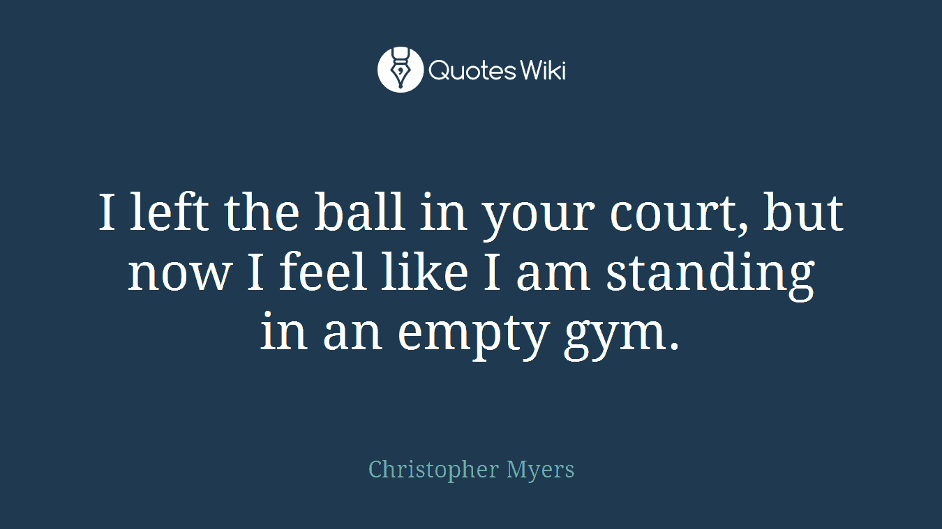 I left the ball in your court, but now I feel like I am standing in an empty gym.
