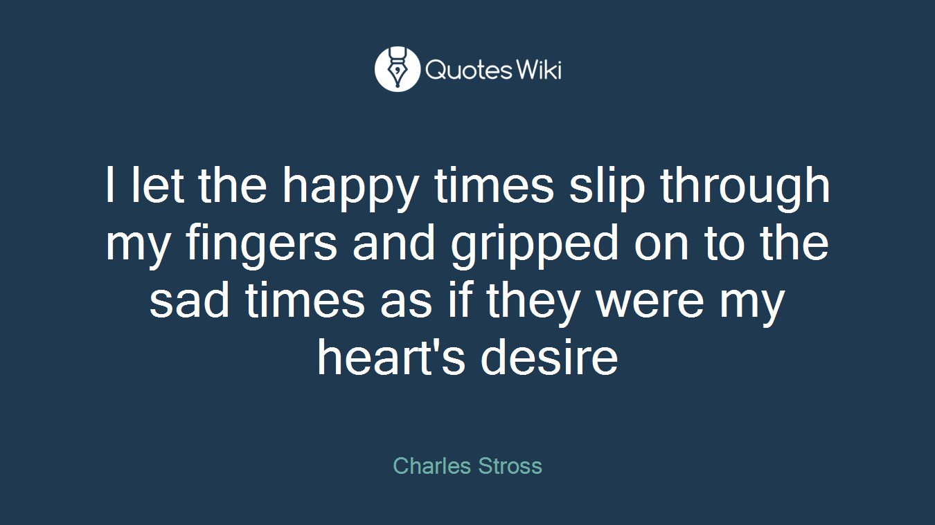 I let the happy times slip through my fingers and gripped on to the sad times as if they were my heart's desire