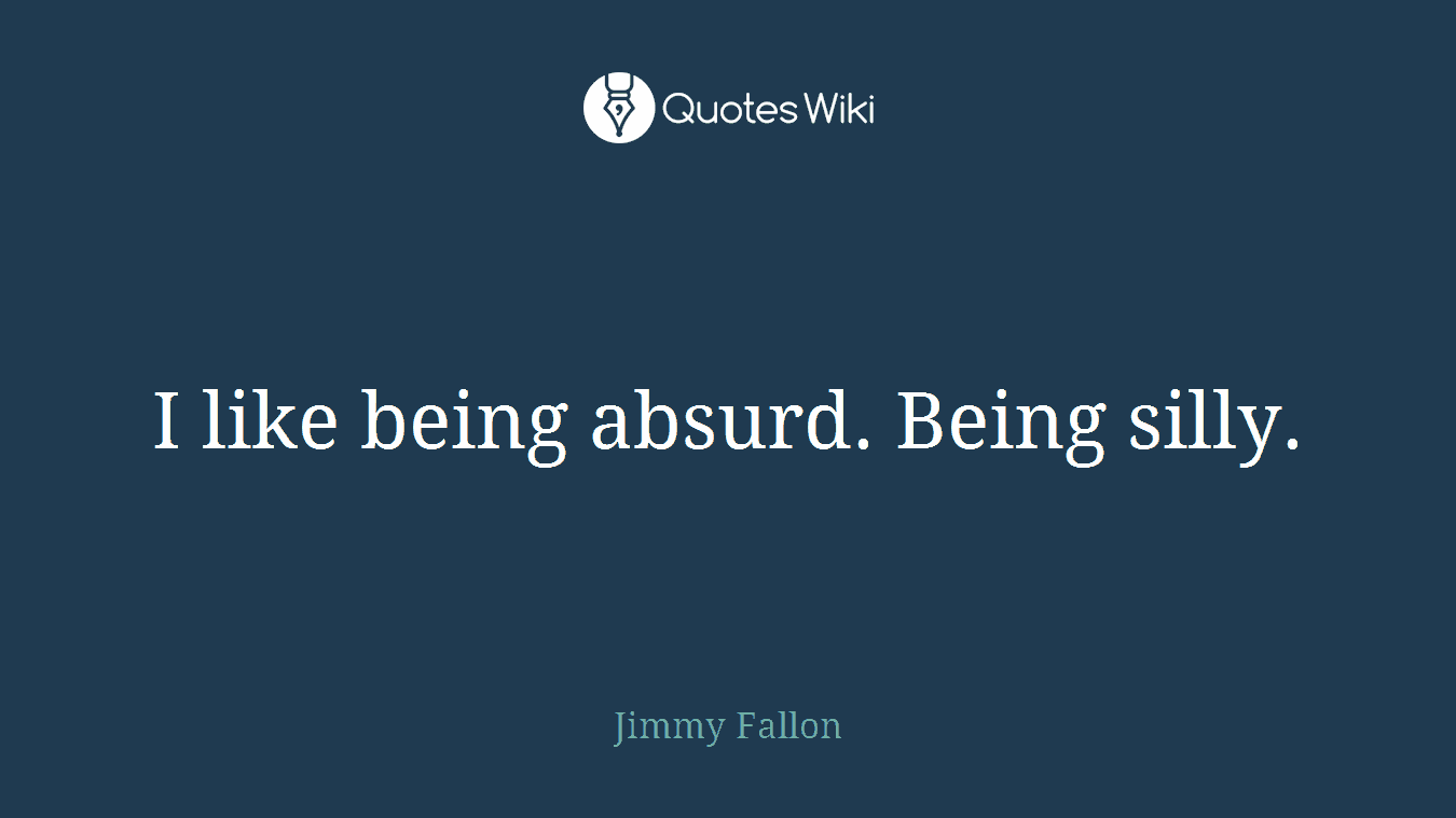 I like being absurd. Being silly.