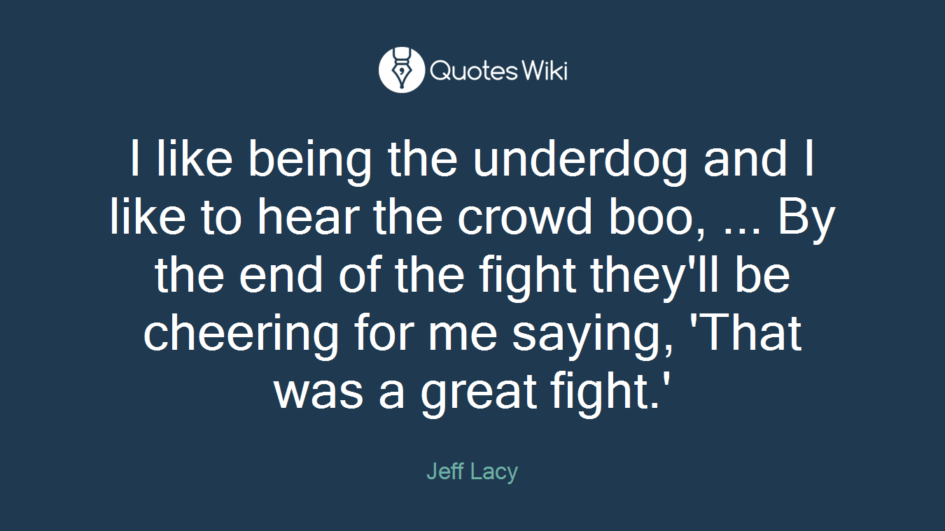 I like being the underdog and I like to hear the crowd boo, ... By the end of the fight they'll be cheering for me saying, 'That was a great fight.'