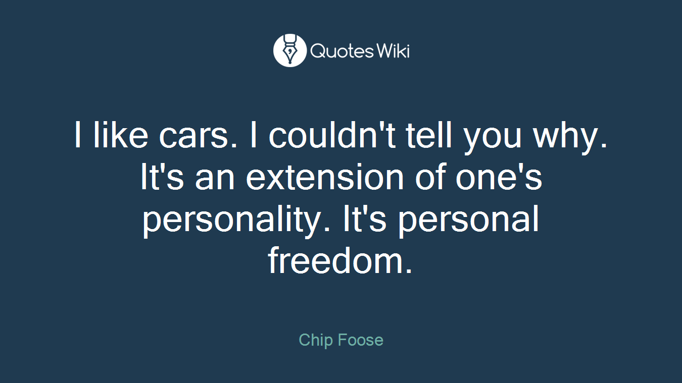 I like cars. I couldn't tell you why. It's an extension of one's personality. It's personal freedom.
