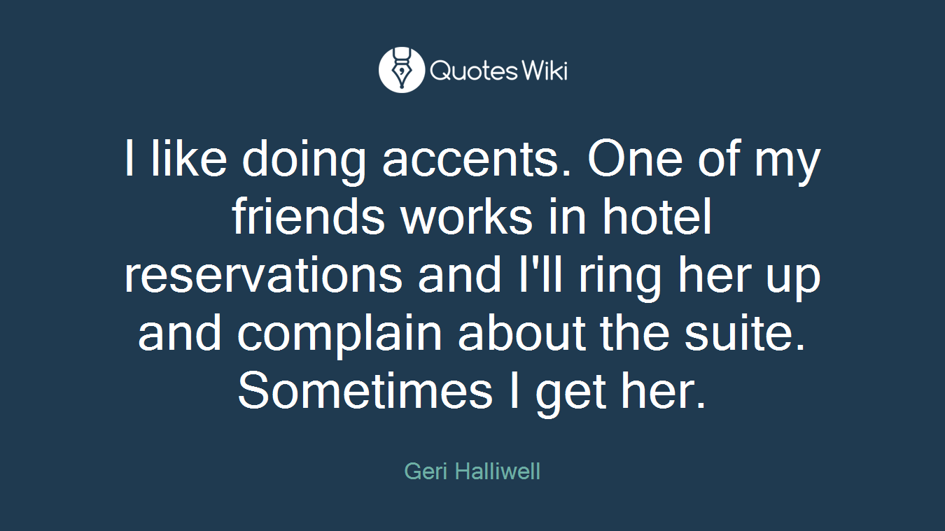 I like doing accents. One of my friends works in hotel reservations and I'll ring her up and complain about the suite. Sometimes I get her.