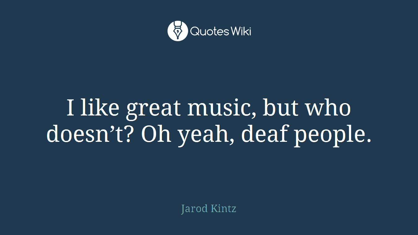 I like great music, but who doesn’t? Oh yeah, deaf people.