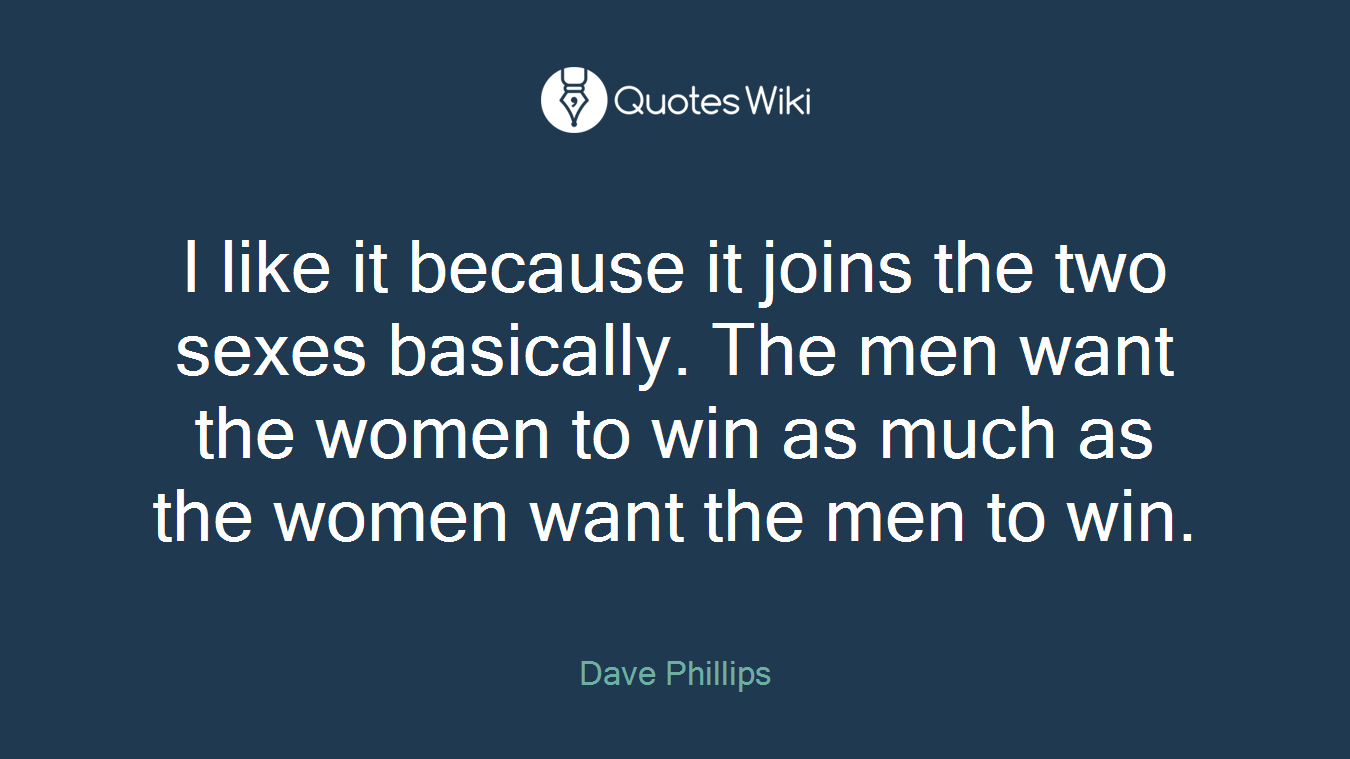 I like it because it joins the two sexes basically. The men want the women to win as much as the women want the men to win.