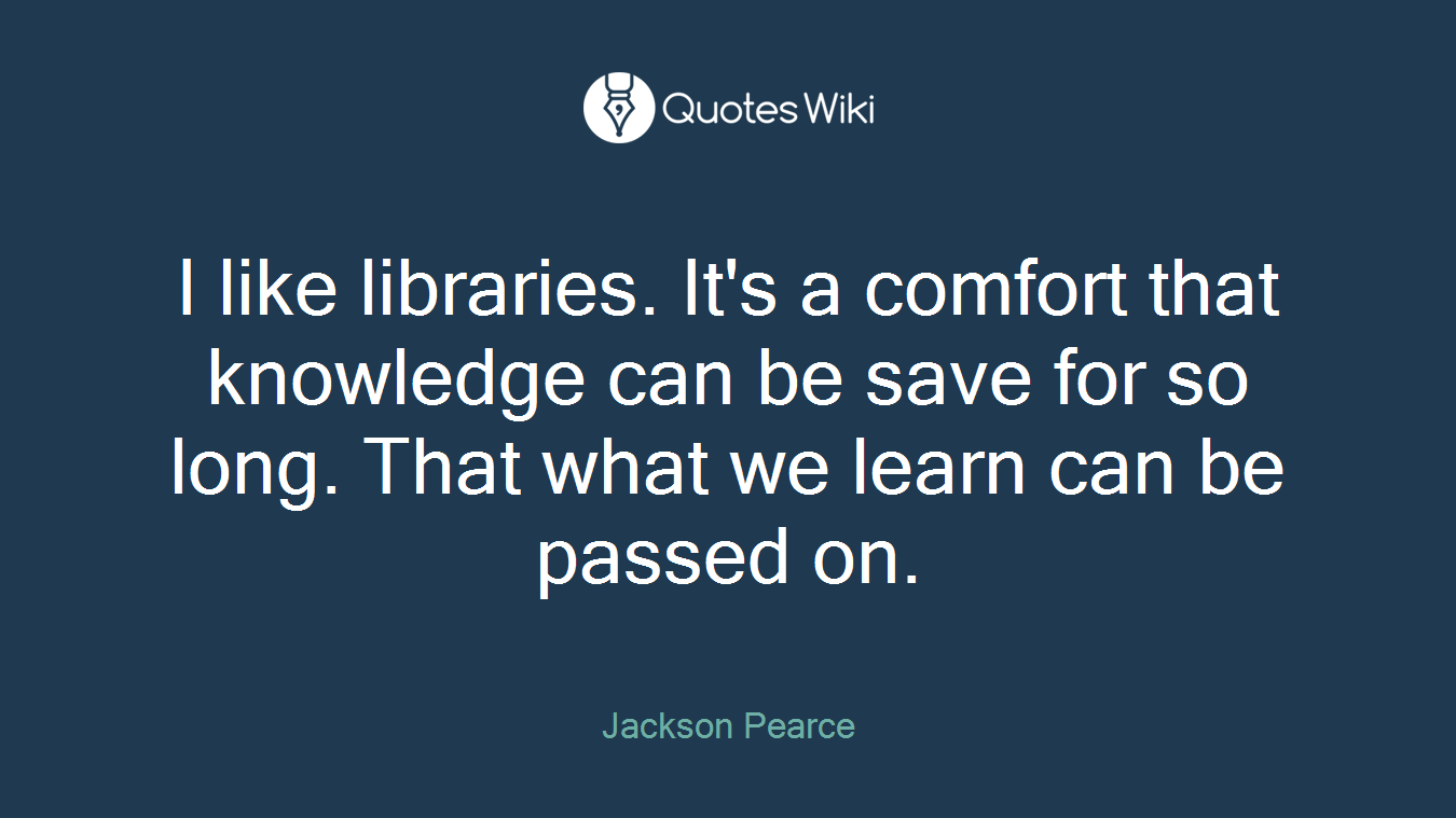 I like libraries. It's a comfort that knowledge can be save for so long. That what we learn can be passed on.