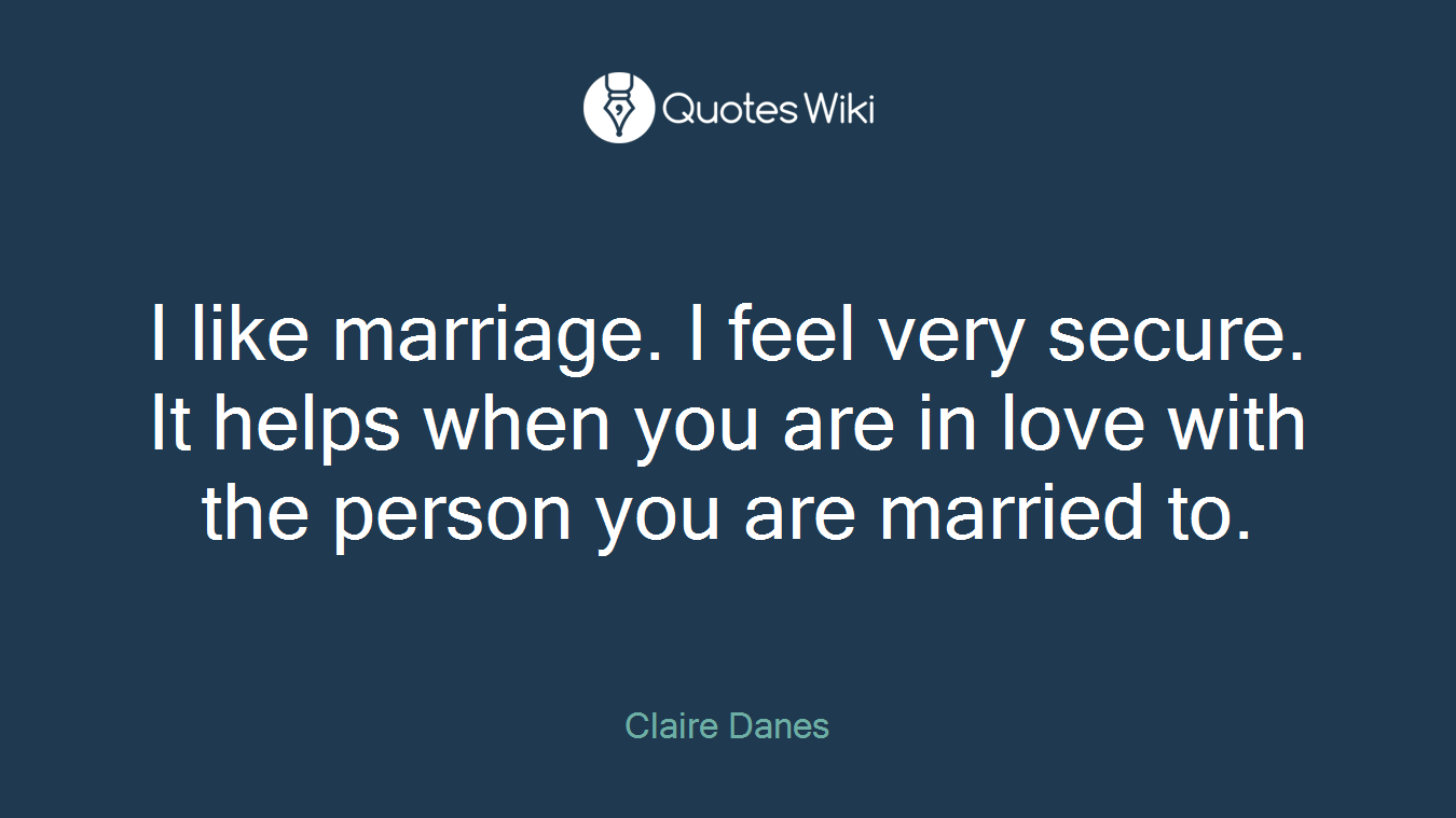 I like marriage. I feel very secure. It helps when you are in love with the person you are married to.