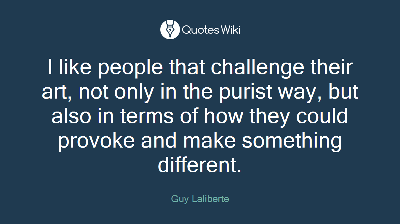 I like people that challenge their art, not only in the purist way, but also in terms of how they could provoke and make something different.