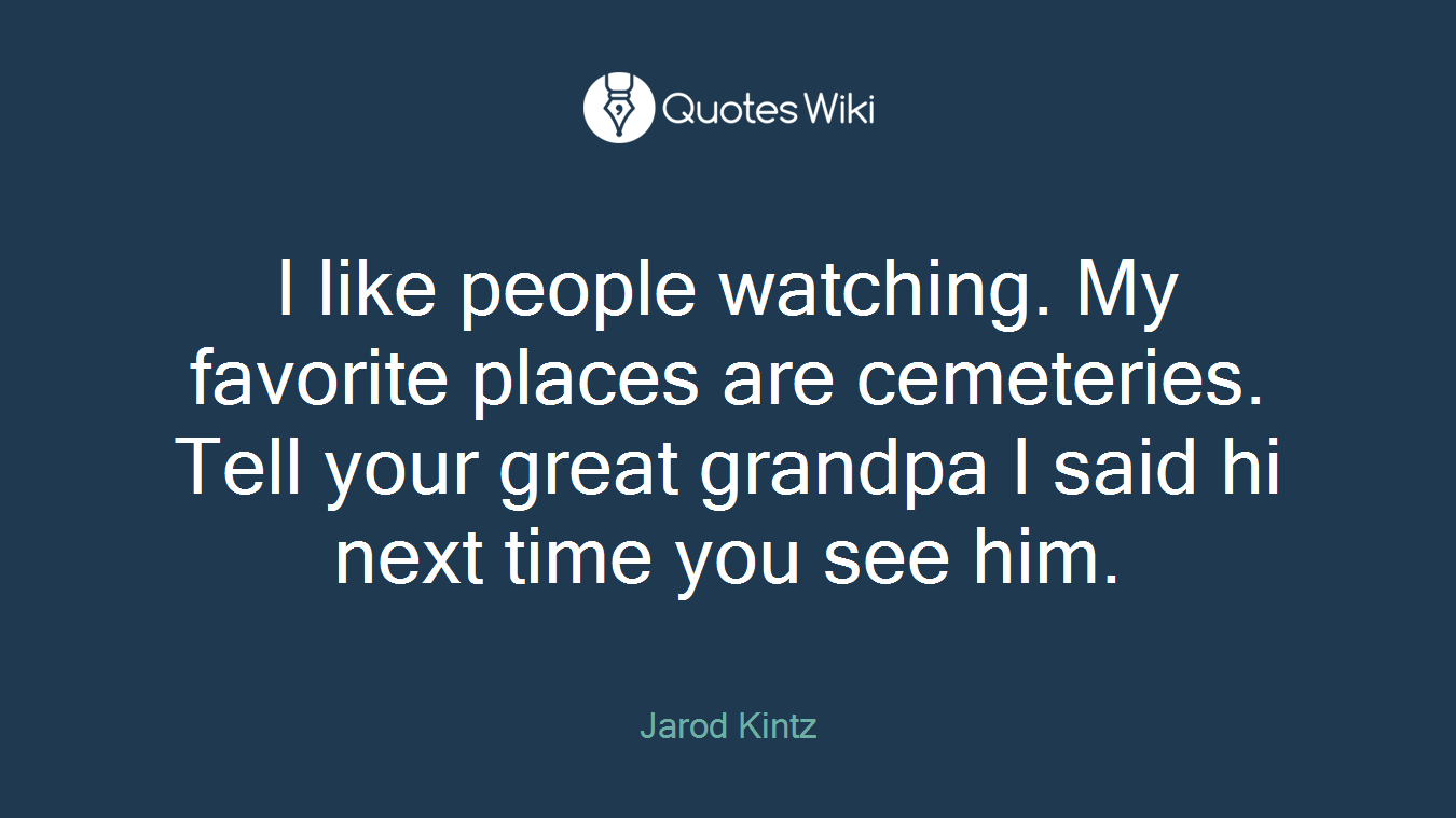 I like people watching. My favorite places are cemeteries. Tell your great grandpa I said hi next time you see him.