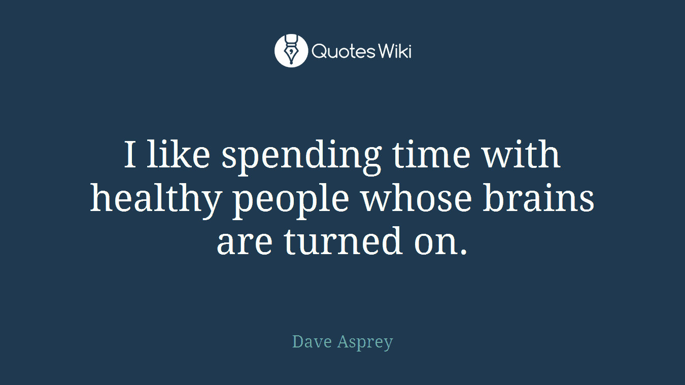I like spending time with healthy people whose brains are turned on.