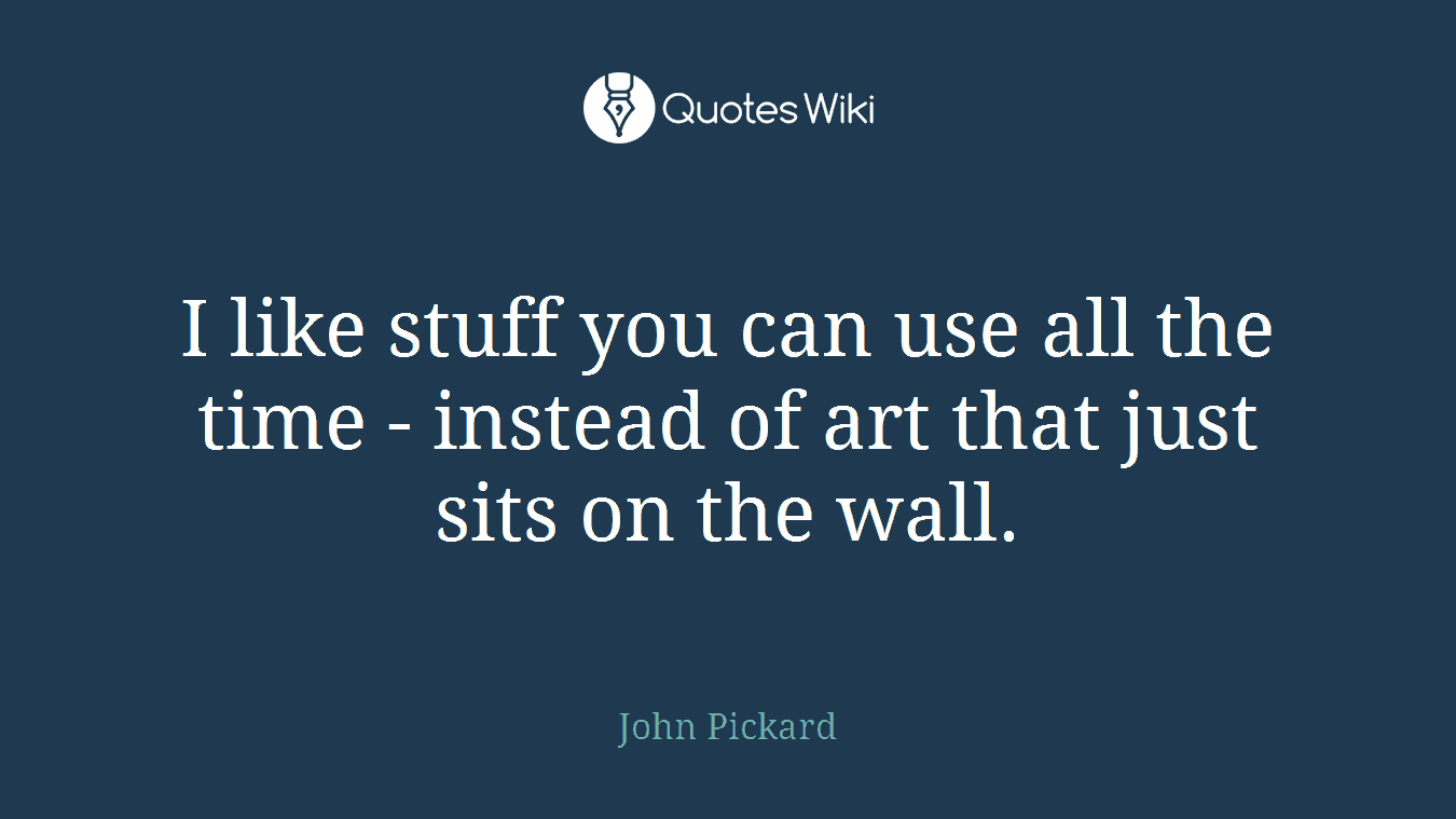 I like stuff you can use all the time - instead of art that just sits on the wall.