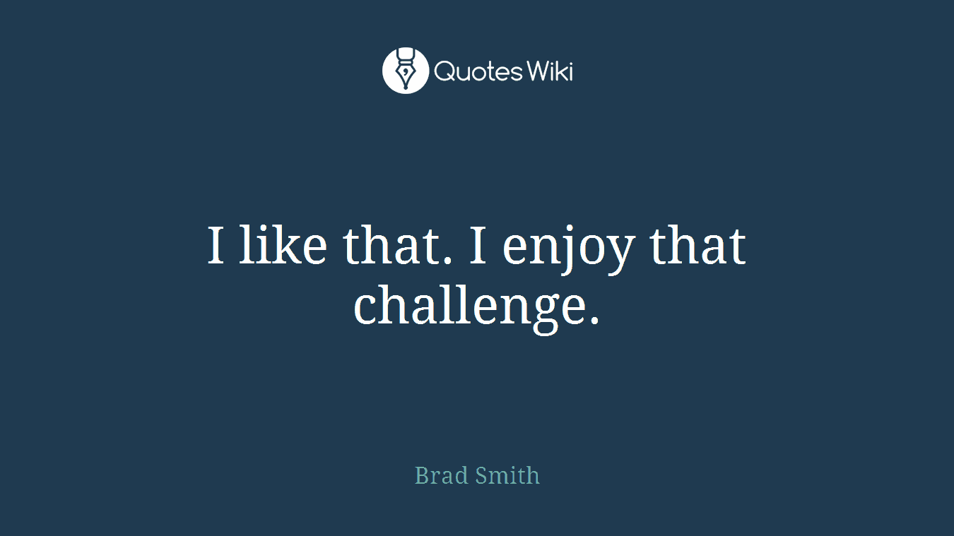 I like that. I enjoy that challenge.