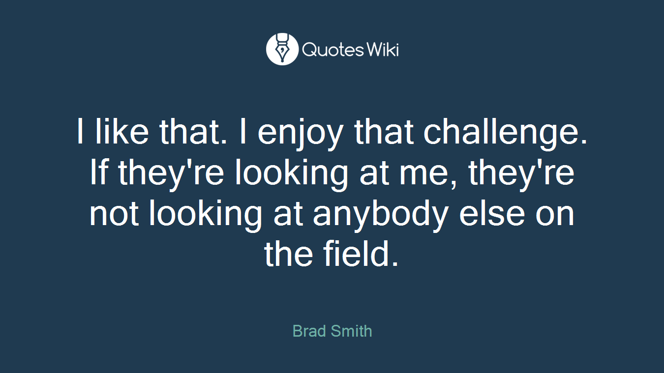 I like that. I enjoy that challenge. If they're looking at me, they're not looking at anybody else on the field.