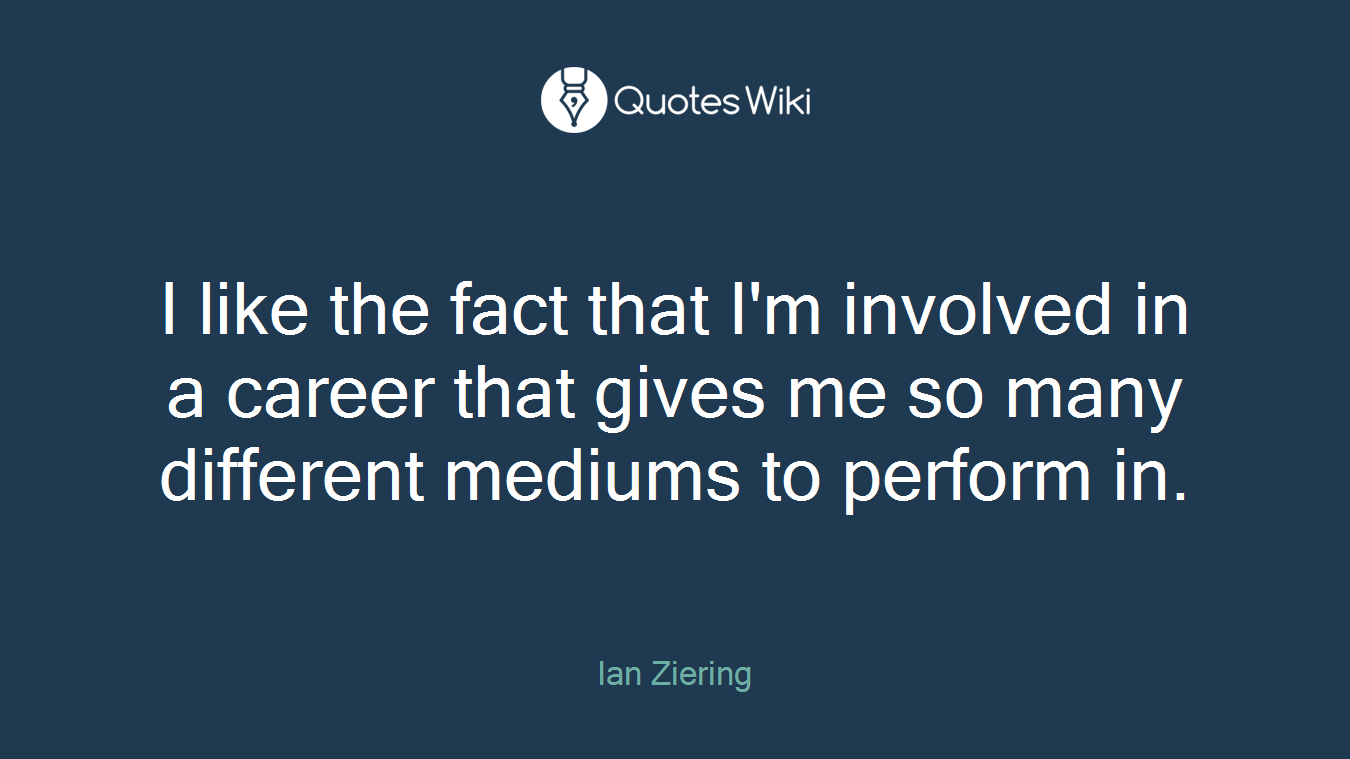 I like the fact that I'm involved in a career that gives me so many different mediums to perform in.