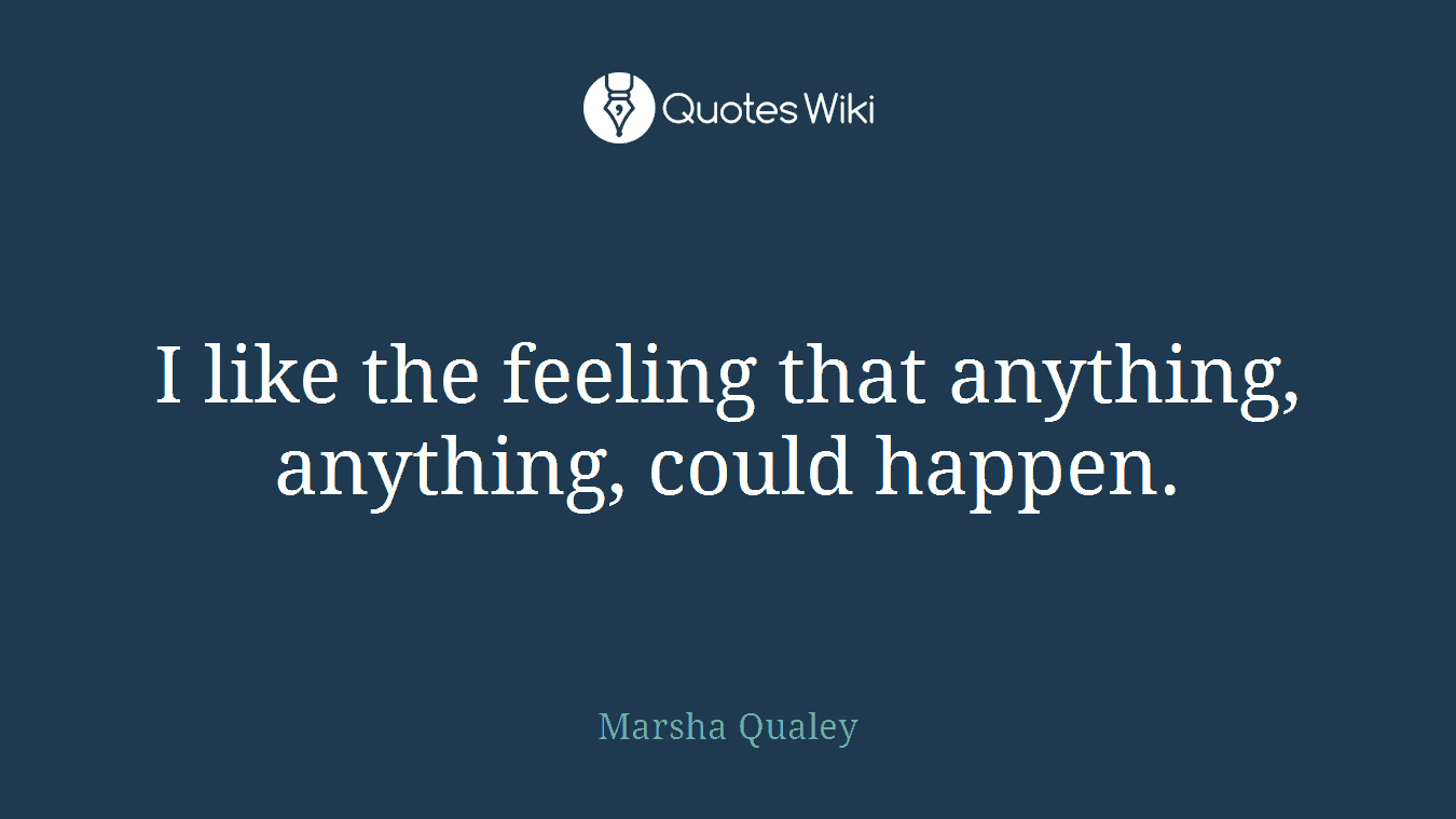 I like the feeling that anything, anything, could happen.
