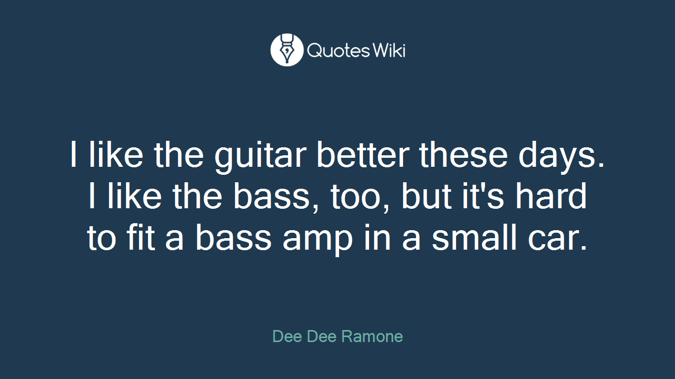 I like the guitar better these days. I like the bass, too, but it's hard to fit a bass amp in a small car.