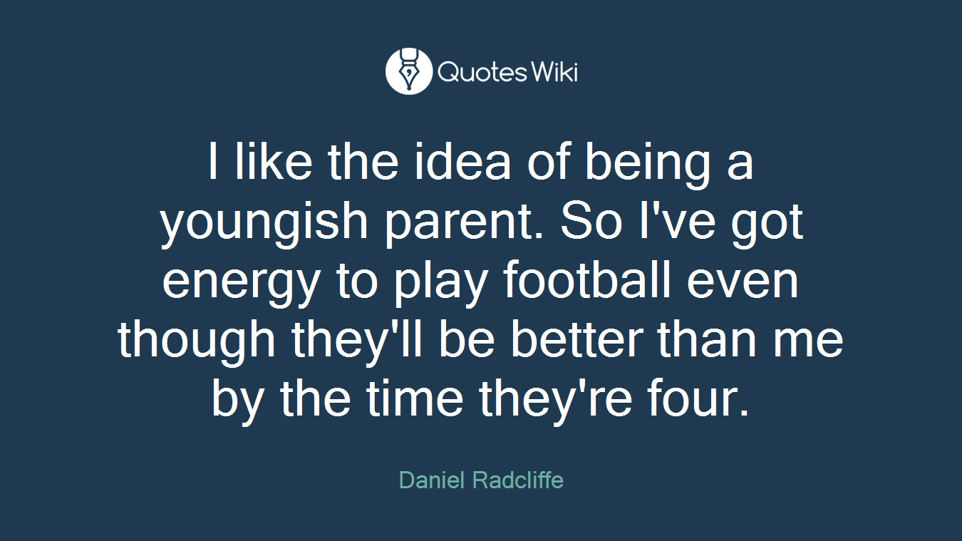 I like the idea of being a youngish parent. So I've got energy to play football even though they'll be better than me by the time they're four.