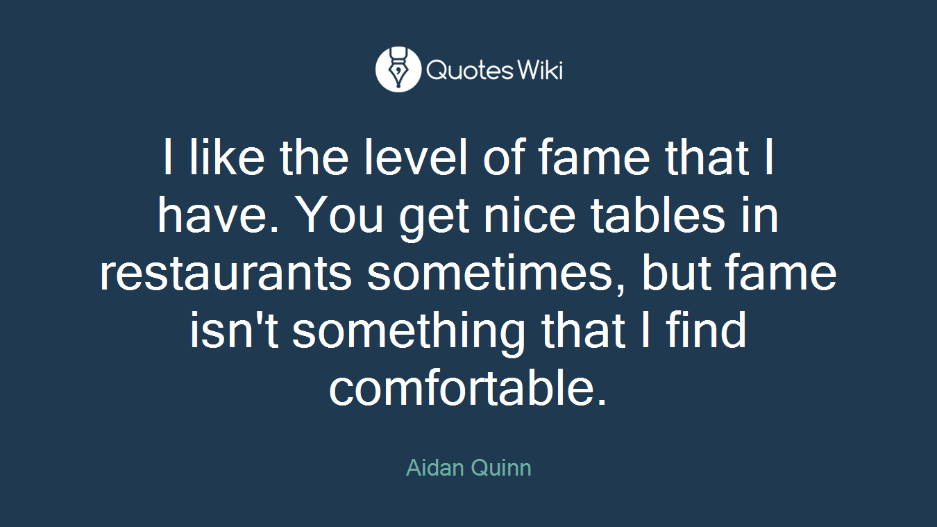 I like the level of fame that I have. You get nice tables in restaurants sometimes, but fame isn't something that I find comfortable.