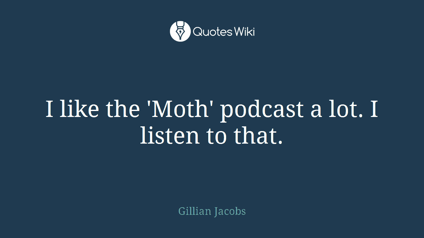I like the 'Moth' podcast a lot. I listen to that.