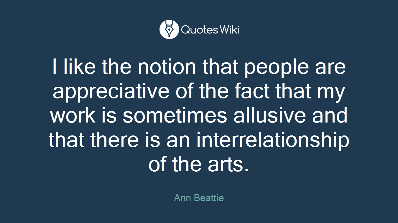 I like the notion that people are appreciative of the fact that my work is sometimes allusive and that there is an interrelationship of the arts.