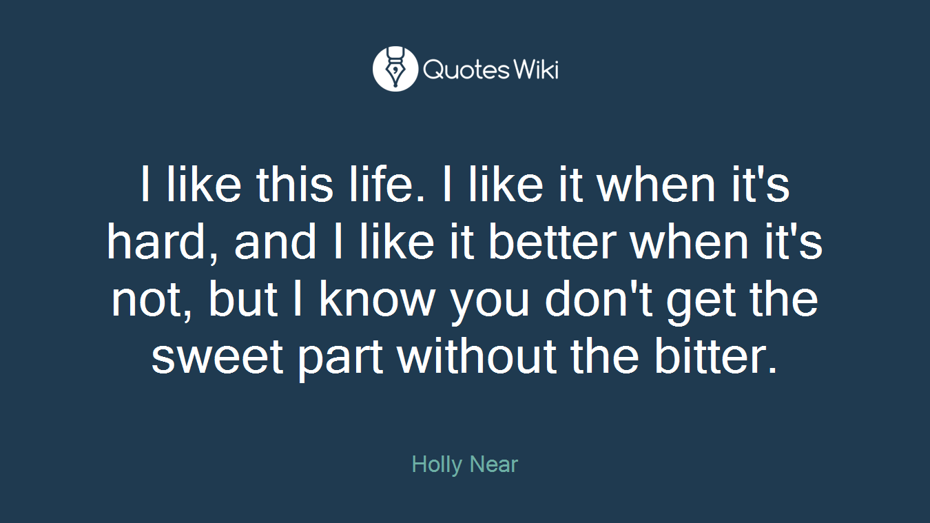 I like this life. I like it when it's hard, and I like it better when it's not, but I know you don't get the sweet part without the bitter.