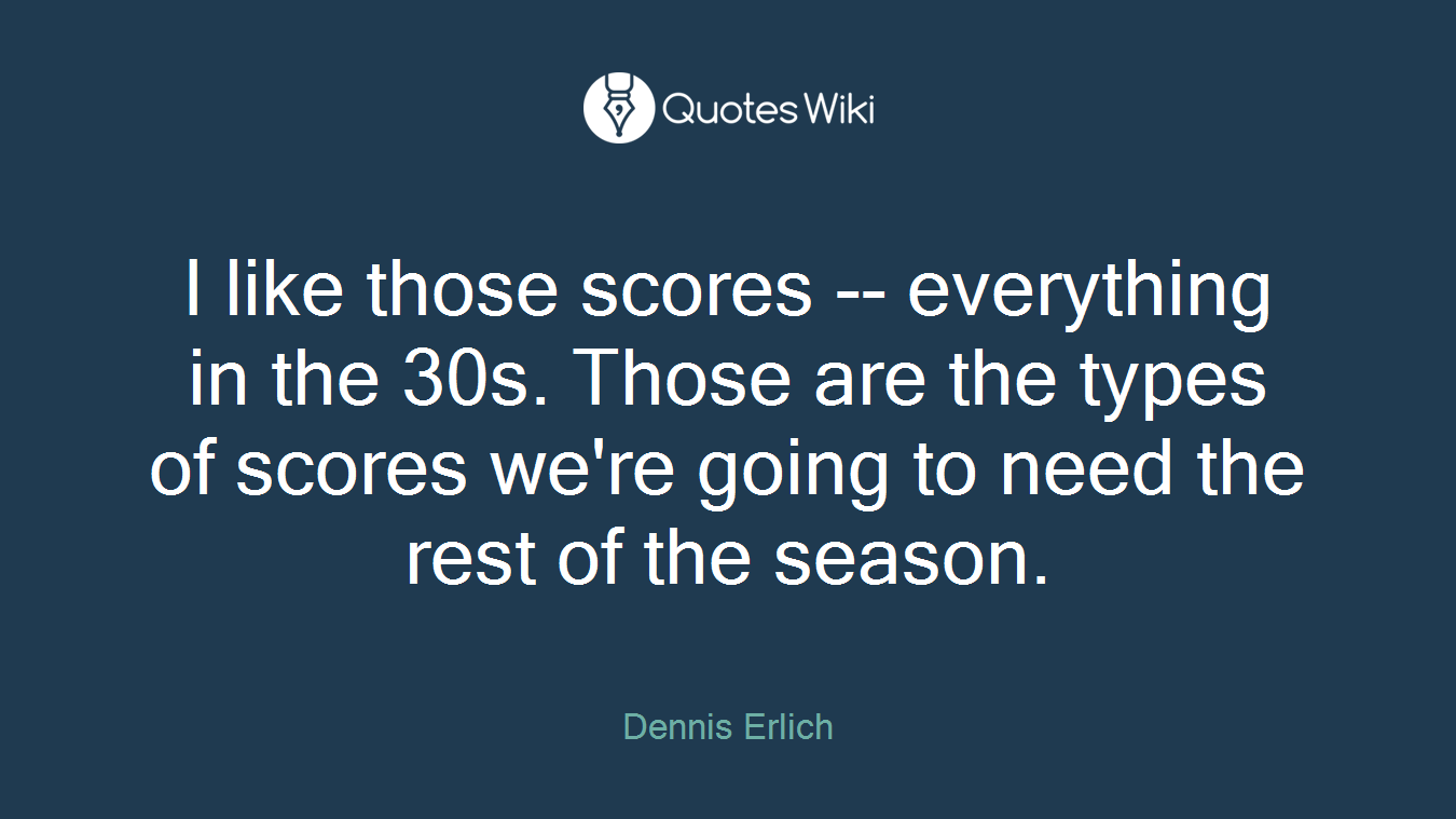 I like those scores -- everything in the 30s. Those are the types of scores we're going to need the rest of the season.