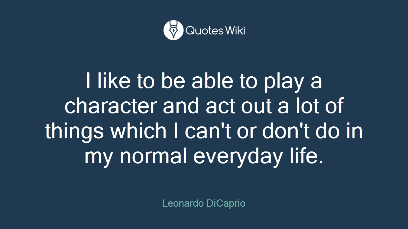 I like to be able to play a character and act out a lot of things which I can't or don't do in my normal everyday life.