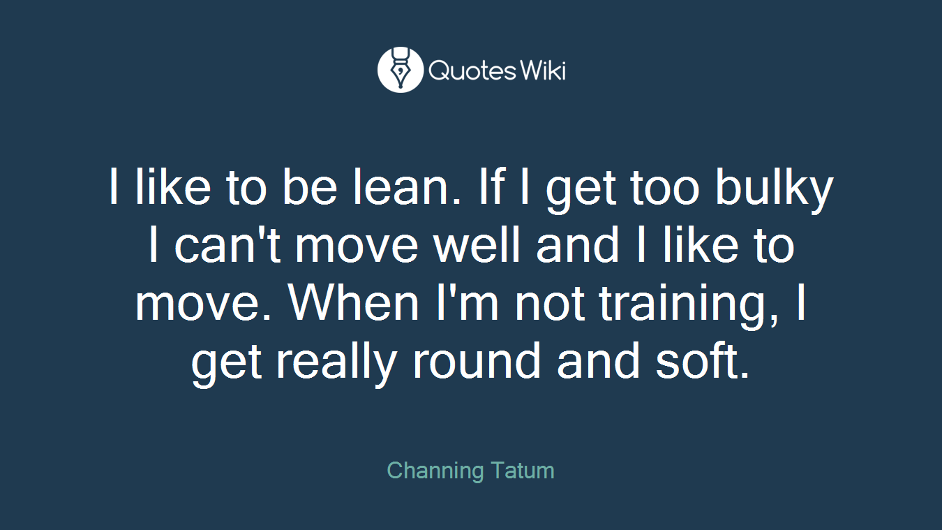 I like to be lean. If I get too bulky I can't move well and I like to move. When I'm not training, I get really round and soft.