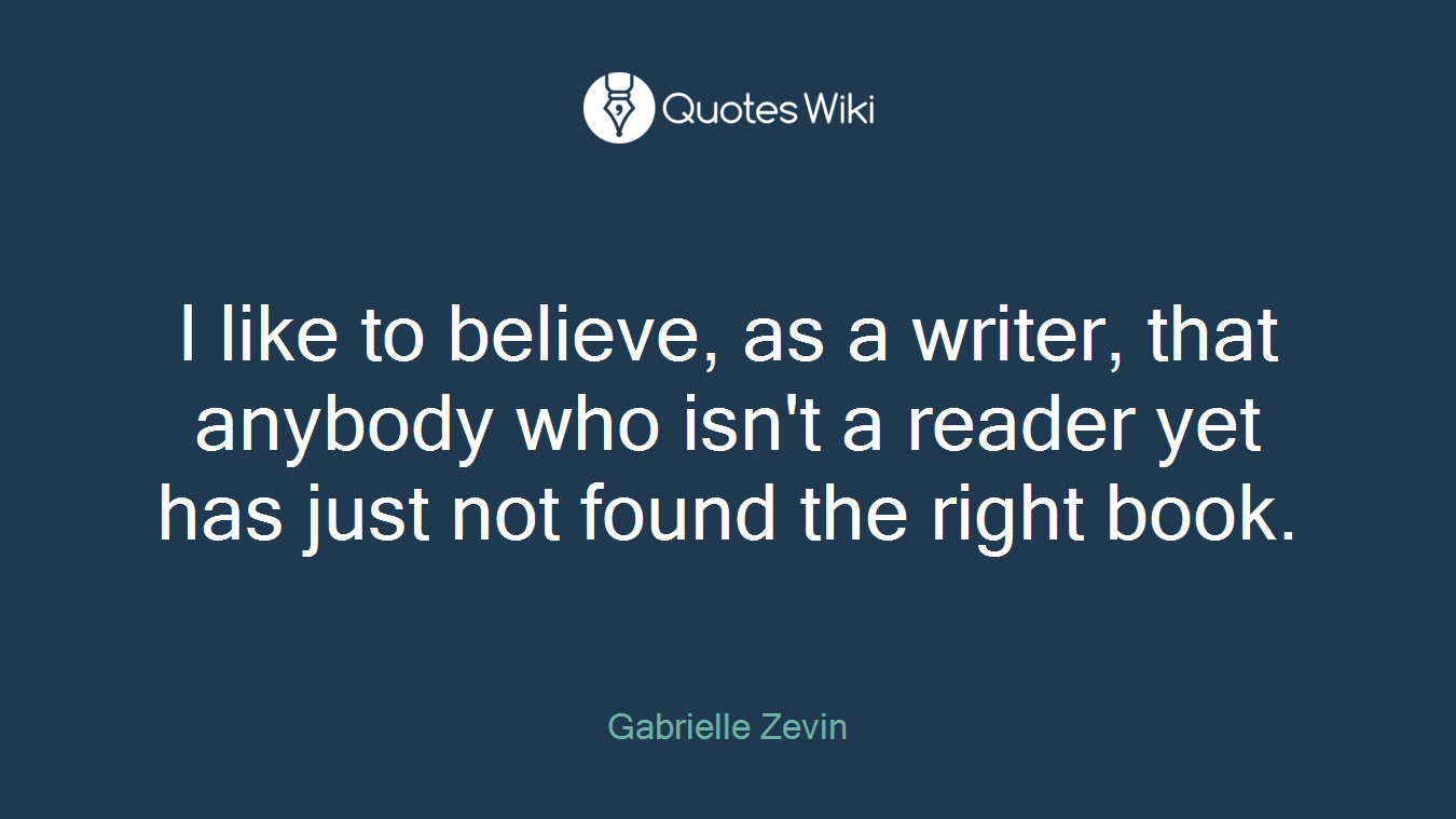 I like to believe, as a writer, that anybody who isn't a reader yet has just not found the right book.