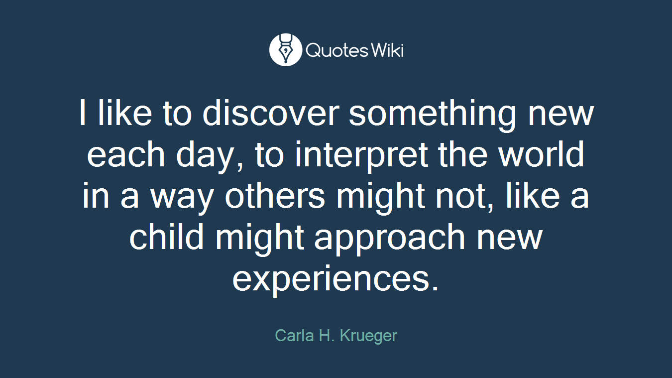 I like to discover something new each day, to interpret the world in a way others might not, like a child might approach new experiences.