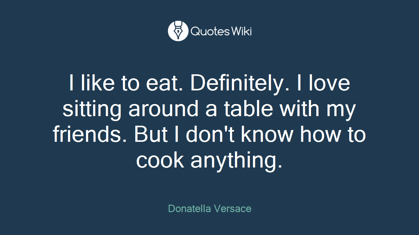 I like to eat. Definitely. I love sitting around a table with my friends. But I don't know how to cook anything.
