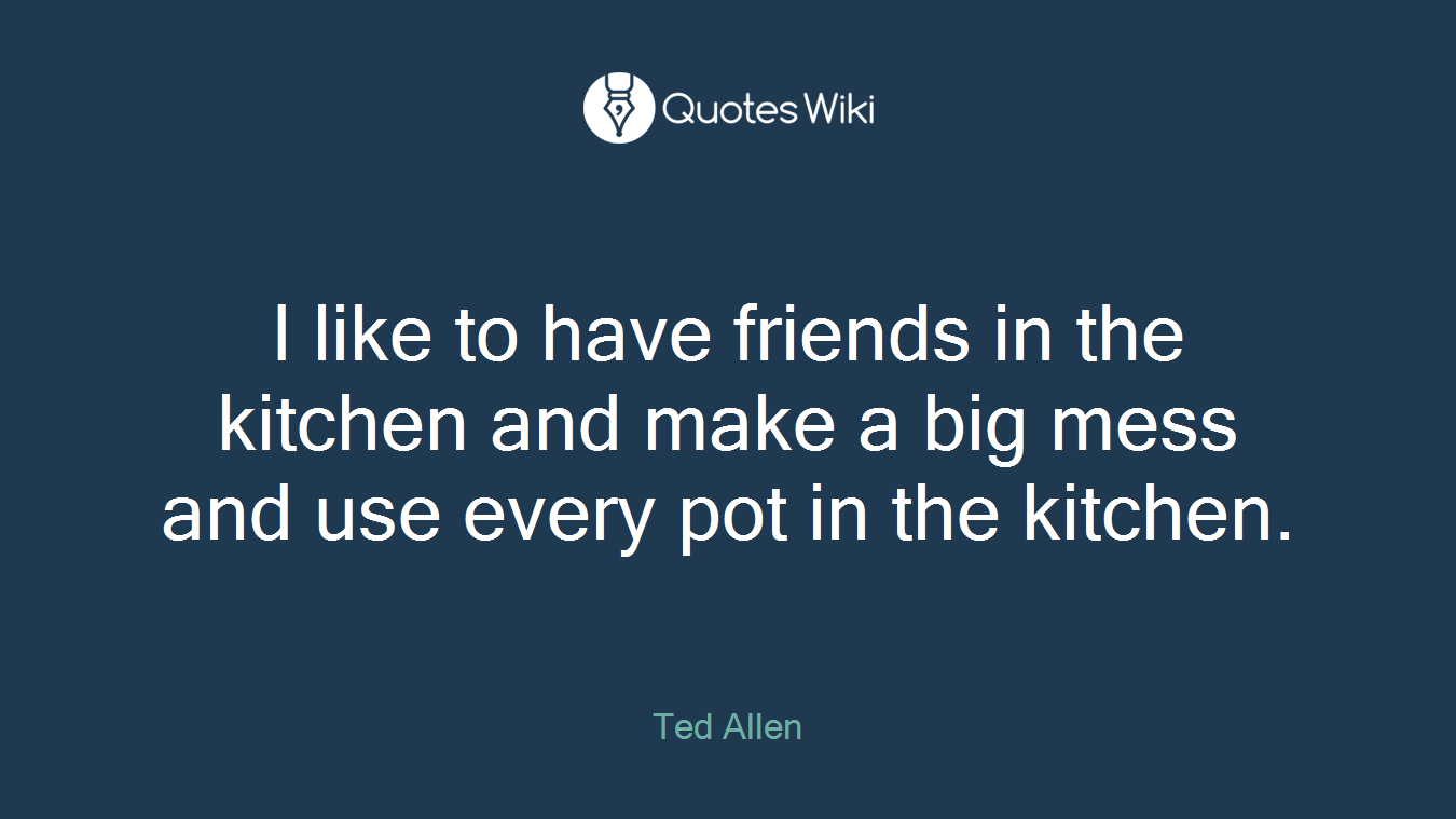 I like to have friends in the kitchen and make a big mess and use every pot in the kitchen.