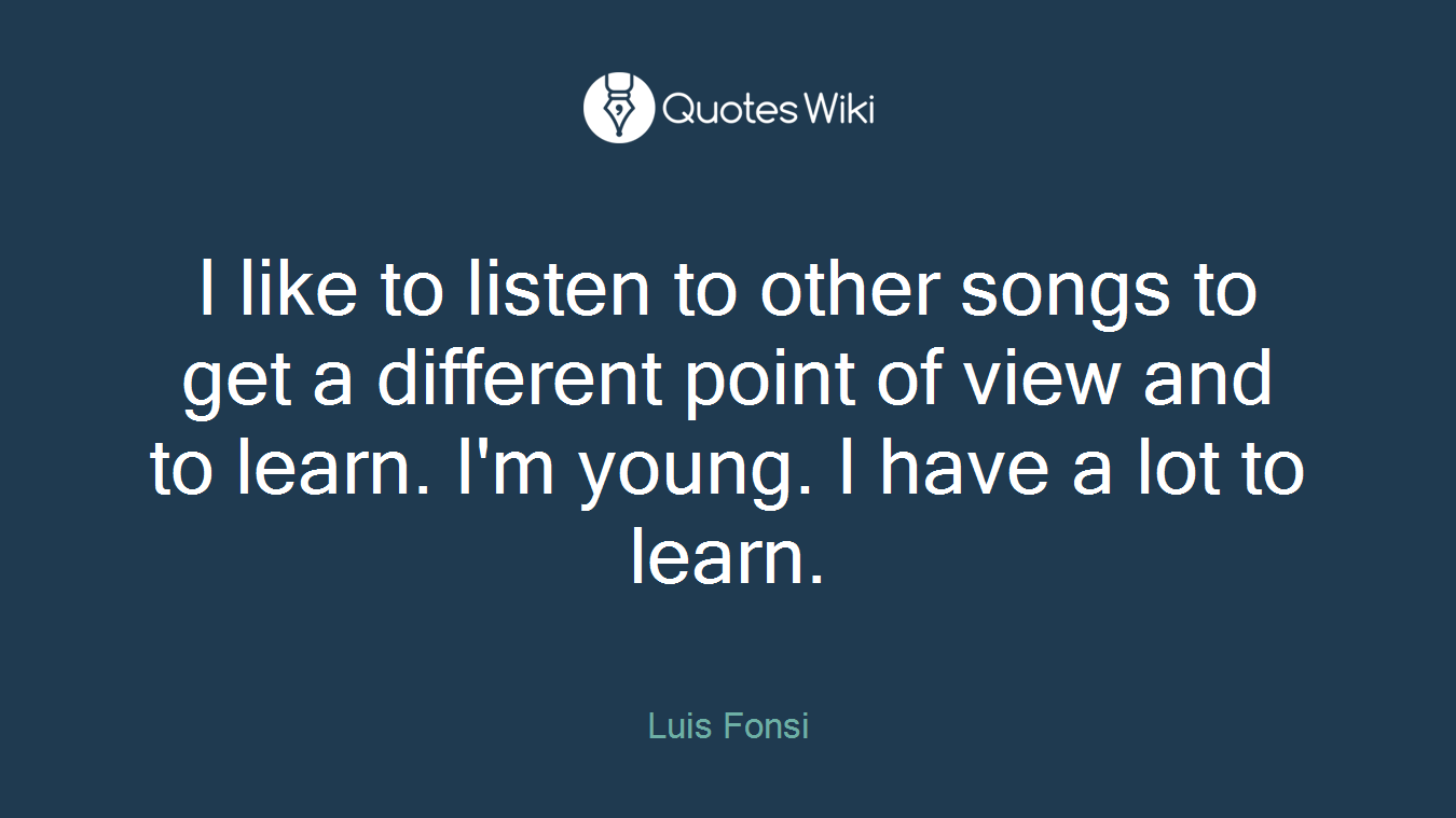 I like to listen to other songs to get a different point of view and to learn. I'm young. I have a lot to learn.