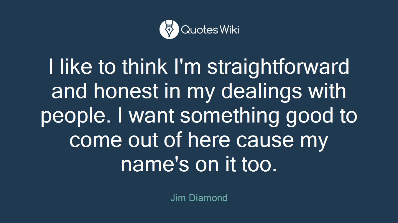I like to think I'm straightforward and honest in my dealings with people. I want something good to come out of here cause my name's on it too.