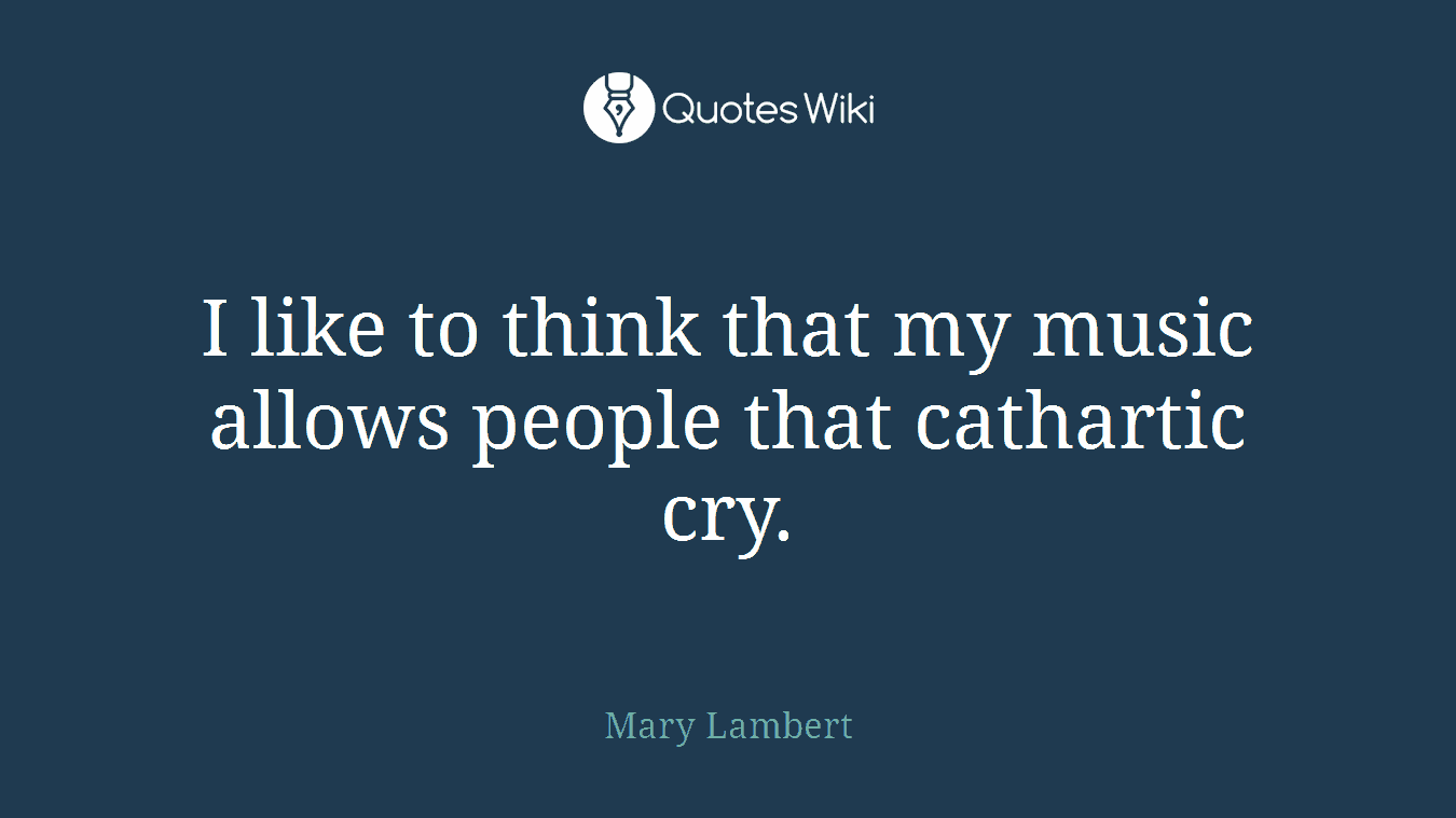 I like to think that my music allows people that cathartic cry.