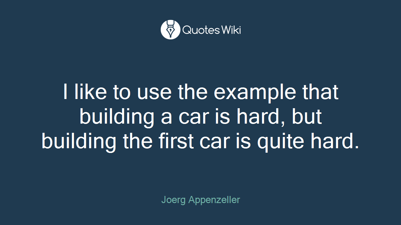 I like to use the example that building a car is hard, but building the first car is quite hard.