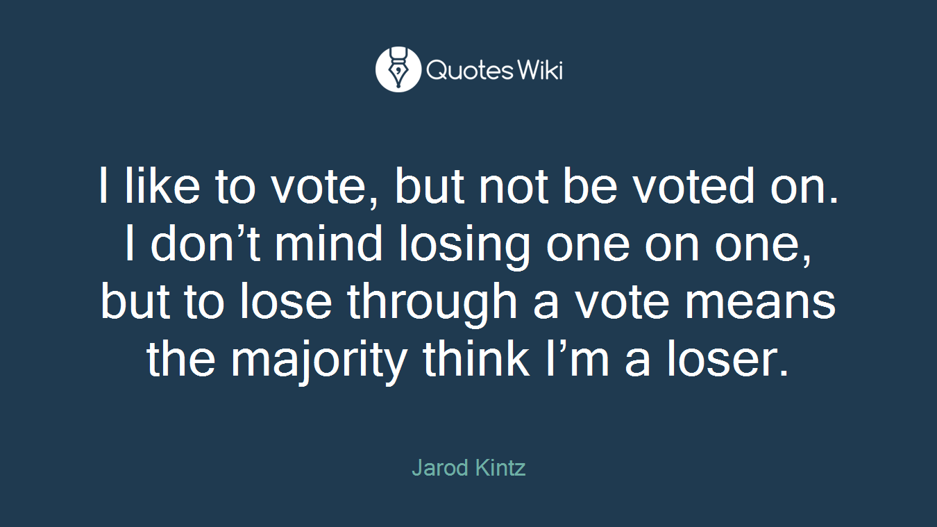 I like to vote, but not be voted on. I don’t mind losing one on one, but to lose through a vote means the majority think I’m a loser.