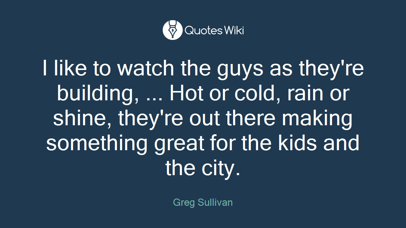 I like to watch the guys as they're building, ... Hot or cold, rain or shine, they're out there making something great for the kids and the city.