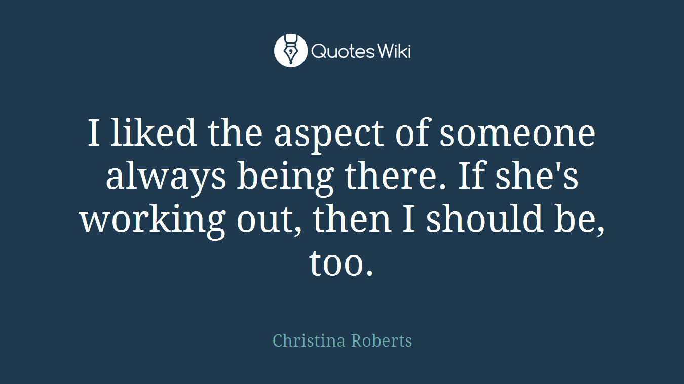 I liked the aspect of someone always being there. If she's working out, then I should be, too.